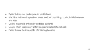 ● Patient does not participate in ventilations
● Machine initiates inspiration, does work of breathing, controls tidal volume
and rate
● Useful in apneic or heavily sedated patients
● Useful when inspiratory effort contraindicated (flail chest)
● Patient must be incapable of initiating breaths
23
 