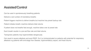 Assisted/Control
Can be used in spontaneously breathing patients
Delivers a set number of mandatory breaths
Patient triggers machine to deliver breaths but machine has preset backup rate
Patient initiates breath--machine delivers tidal volume
If patient does not breathe fast enough, machine takes over at preset rate
Each breath results in a pre-set flow rate and tidal volume
Tachypneic patients may hyperventilate dangerously
Can result in severe alkalosis and auto PEEP, So it is contraindicated on patients with potential for respiratory
alkalosis e.g patients with end-stage liver disease, hyperventilatory sepsis, and head trauma.
24
 