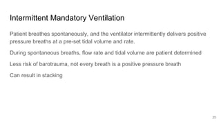 Intermittent Mandatory Ventilation
Patient breathes spontaneously, and the ventilator intermittently delivers positive
pressure breaths at a pre-set tidal volume and rate.
During spontaneous breaths, flow rate and tidal volume are patient determined
Less risk of barotrauma, not every breath is a positive pressure breath
Can result in stacking
25
 