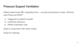 Pressure Support Ventilation
Patient determines RR, inspiratory time – a purely spontaneous mode. Clinician
sets Pinsp and PEEP
● Triggered by patient’s breath
● Limited by pressure
● Affects inspiration only
Used in conjunction with other modes
Great for weaning
27
 