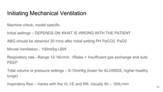 Initiating Mechanical Ventilation
Machine check- model specific
Initial settings – DEPENDS ON WHAT IS WRONG WITH THE PATIENT
ABG should be obtained 30 mins after initial setting PH PaCO2, PaO2
Minute Ventilation - 100ml/kg LBW
Respiratory rate –Range 12-18c/min. ↑Rates = Insufficient gas exchange and auto
PEEP
Tidal volume or pressure settings – 6-10ml/Kg (lower for ALI/ARDS, higher healthy
lungs)
Inspiratory flow – Varies with the Vt, I:E and RR. Usually 60 – 100L/min
29
 