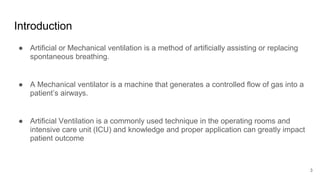 Introduction
● Artificial or Mechanical ventilation is a method of artificially assisting or replacing
spontaneous breathing.
● A Mechanical ventilator is a machine that generates a controlled flow of gas into a
patient’s airways.
● Artificial Ventilation is a commonly used technique in the operating rooms and
intensive care unit (ICU) and knowledge and proper application can greatly impact
patient outcome
3
 