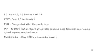 I:E ratio – 1:2, 1:3, Inverse in ARDS
PEEP- 5cmH2O in critically ill
FiO2 – Always start with 1 then scale down
PIP – 45-50cmH2O, 25-35cmH20 elevated suggests need for switch from volume-
cycled to pressure-cycled mode
Maintained at <45cm H2O to minimize barotrauma
30
 