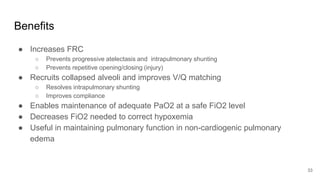 Benefits
● Increases FRC
○ Prevents progressive atelectasis and intrapulmonary shunting
○ Prevents repetitive opening/closing (injury)
● Recruits collapsed alveoli and improves V/Q matching
○ Resolves intrapulmonary shunting
○ Improves compliance
● Enables maintenance of adequate PaO2 at a safe FiO2 level
● Decreases FiO2 needed to correct hypoxemia
● Useful in maintaining pulmonary function in non-cardiogenic pulmonary
edema
33
 