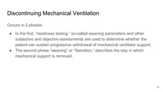 Discontinuing Mechanical Ventilation
Occurs in 2 phases
● In the first, “readiness testing,” so-called weaning parameters and other
subjective and objective assessments are used to determine whether the
patient can sustain progressive withdrawal of mechanical ventilator support.
● The second phase,“weaning” or “liberation,” describes the way in which
mechanical support is removed.
35
 