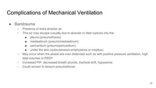 Complications of Mechanical Ventilation
● Barotrauma
○ Presence of extra alveolar air
○ This air may escape (usually due to alveolar or bleb rupture) into the:
■ pleura (pneumothorax)
■ mediastinum (pneumomediastinum)
■ pericardium (pneumopericardium)
■ under the skin (subcutaneous emphysema or crepitus)
○ May occur when the alveoli are over distended such as with positive pressure ventilation, high
tidal volumes or PEEP
○ Increased PIP, decreased breath sounds, tracheal shift, hypoxemia
○ Could worsen to tension pneumothorax
39
 