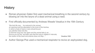 History
● Roman physician Galen first used mechanical breathing in the second century by
blowing air into the larynx of a dead animal using a reed.
● First officially documented by Andreas Wesele Vesalius in the 15th Century
“But that life may ... be restored to the animal,
an opening must be attempted in the trunk of the trachea,
in which a tube of reed or cane should be put;
you will then blow into this,
so that the lung may rise again and the animal take in air. ...
And as you do this, and take care that the lung is inflated in intervals,
the motion of the heart and arteries does not stop..." Vesalius 1543
● Author George Poe used a mechanical respirator to revive an asphyxiated dog.
4
 