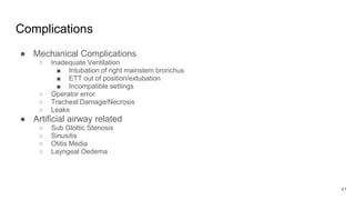 Complications
● Mechanical Complications
○ Inadequate Ventilation
■ Intubation of right mainstem bronchus
■ ETT out of position/extubation
■ Incompatible settings
○ Operator error
○ Tracheal Damage/Necrosis
○ Leaks
● Artificial airway related
○ Sub Glottic Stenosis
○ Sinusitis
○ Otitis Media
○ Layngeal Oedema
41
 