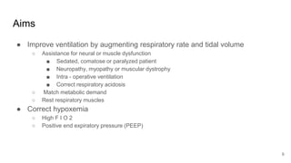 Aims
● Improve ventilation by augmenting respiratory rate and tidal volume
○ Assistance for neural or muscle dysfunction
■ Sedated, comatose or paralyzed patient
■ Neuropathy, myopathy or muscular dystrophy
■ Intra - operative ventilation
■ Correct respiratory acidosis
○ Match metabolic demand
○ Rest respiratory muscles
● Correct hypoxemia
○ High F I O 2
○ Positive end expiratory pressure (PEEP)
6
 