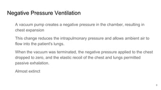 Negative Pressure Ventilation
A vacuum pump creates a negative pressure in the chamber, resulting in
chest expansion
This change reduces the intrapulmonary pressure and allows ambient air to
flow into the patient's lungs.
When the vacuum was terminated, the negative pressure applied to the chest
dropped to zero, and the elastic recoil of the chest and lungs permitted
passive exhalation.
Almost extinct
9
 