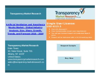 Transparency Market Research
Artificial Ventilation and Anesthesia
Masks Market - Global Industry
Analysis, Size, Share, Growth,
Trends, and Forecast 2016 - 2024
Single User License:
USD 4315.5
 Flat 10% Discount!!
 Free Customization as per your requirement
 You will get Custom Report at Syndicated Report
price
 Report will be delivered with in 15-20 working days
Transparency Market Research
State Tower,
90, State Street, Suite 700.
Albany, NY 12207
United States
www.transparencymarketresearch.com
sales@transparencymarketresearch.co
m
Request Sample
Buy Now
 