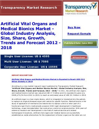 REPORT DESCRIPTION
Artificial Vital Organs and Medical Bionics Market is Expected to Reach USD 32.3
Billion Globally in 2018
According to a new market research report published by Transparency Market Research
“Artificial Vital Organs and Medical Bionics Market - Global Industry Analysis, Size,
Share, Growth, Trends and Forecast, 2012 - 2018," in 2011, the artificial vital organs
and medical bionics market was valued at USD 17.5 billion and it is expected to grow at a
CAGR of 9.2% from 2012 to 2018, to reach an estimated value of USD 32.3 billion in 2018.
An artificial organ is a man-made device, which is integrated or implanted into the patient,
to replace an original diseased organ and restore its specific function. Medical bionics is the
study of application of mechanics and electronics to replace a limb or other part of a
functional organ that is mechanically powered. With rapid development in healthcare
technology, organ transplantation has evolved as a common surgical practice. With years of
extensive research and development in the field of medical devices and related
technological innovations, artificial vital organs and medical bionics are successfully
established as viable alternatives for the replacement of donor organs as the latter are not
Transparency Market Research
Artificial Vital Organs and
Medical Bionics Market -
Global Industry Analysis,
Size, Share, Growth,
Trends and Forecast 2012 -
2018
Single User License: US $ 4595
Multi User License: US $ 7595
Corporate User License: US $ 10595
Buy Now
Request Sample
Published Date: June 2013
139 Pages Report
 