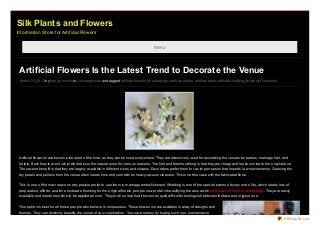 Silk Plants and Flowers
Information Store for Artificial Flowers


                                                                                              Menu




 Artificial Flowers Is the Latest Trend to Decorate the Venue
 March 21, 20 13 by harryjo nsmith in Uncatego rized and tagged artificial flo wers fo r weddings , artificial plants, artificial trees, artificial wedding flo wers | Permalink




 Artificial flo wers have beco me the need o f the time, as they can be used everywhere. They are extensively used fo r deco rating the venues fo r parties, marriage hall, and
 ho tels. Such flo rets are much preferred o ver the natural o nes fo r vario us reaso ns. The first and fo remo st thing is that they are cheap and lo o ks similar to the o riginal o ne.
 The seco nd benefit is that they are largely available in different sizes and shapes. Deco rato rs prefer them fo r a simple reaso n that it needs lo w maintenance. Cleaning the
 dry petals and po llens fro m the venue o ften needs time and so metimes heavy vacuum cleaners. This is no t the case with the fabricated flo ral.


 This is o ne o f the main reaso ns why peo ple prefer to use them in marriage embellishment. Wedding is o ne o f the special events o f every o ne’s life, which needs lo ts o f
 preparatio n, effo rts, and time. Instead o f hunting fo r the o riginal flo rets, peo ple no w prefer in beautifying the venue with art if icial f lo we r f o r we ddings . They are easily
 available and needs less time to be applied all o ver. They lo o k so real that it beco mes quite difficult to distinguish between the fake and o riginal o ne.


 This o ptio n is best fo r all tho se peo ple who believe in uniqueness. These blo sso ms are available in array o f designs and
 themes. They can distinctly beautify the venue o f yo ur celebratio n. Yo u save mo ney by buying such no n-maintenance
                                                                                                                                                                                         PDFmyURL.com
 