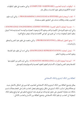 ‫المكونات‬‫ر‬‫تطو‬‫في‬‫ساهمت‬‫والتي‬:)COMPUTER HARDWARE(‫للحاسوب‬‫المادية‬‫المكونات‬ -8
.‫عام‬‫بشكل‬‫الحاسبات‬‫علوم‬‫ر‬‫وتطو‬‫نية‬‫و‬‫كتر‬�‫االل‬‫المادية‬
‫علوم‬‫اثرت‬‫والتي‬ :)PROGRAMMINGLANGUGEAE&SYSTEMS(‫والنظم‬‫البرمجة‬‫لغات‬ -9
.‫مستحدثة‬‫لنظم‬‫التخليق‬‫على‬‫تساعد‬‫وغالفات‬‫بلغات‬‫الحاسوب‬
) KNOWLEDGE ENGINEERING (EXPERT SYSTEM( )‫الخبيرة‬ ‫(النظم‬ ‫المعارف‬ ‫هندسة‬ -10
‫ل‬‫و‬‫البتر‬‫وصناعة‬‫المدنية‬‫والهندسة‬‫العمليات‬‫وبحوث‬‫االدارة‬‫وعلوم‬‫والطب‬‫الكيمياء‬‫مثل‬‫كثيرة‬�‫علوم‬‫اثرت‬‫والتي‬
.‫كثيرة‬�‫مبالغ‬‫بتوفير‬‫وذلك‬‫االقتصادية‬‫النواحي‬‫في‬‫تغيير‬‫الى‬‫وادت‬‫المعلومات‬‫النطم‬‫بنظم‬
‫والمنطق‬‫النفس‬‫علم‬‫ر‬‫تطو‬‫في‬‫ساهمت‬‫والتي‬ :)PROBLEMSOLVING(‫للمشكالت‬‫الحلول‬‫وضع‬-11
.‫والرياضيات‬
‫الفلسفة‬‫علم‬‫ر‬‫تطو‬‫الى‬‫ادت‬‫والتي‬:)KNOWLEDGEREPRESENTATION(‫المعارف‬‫تمثيل‬ -12
.‫النظم‬‫ونظرية‬‫الحاسب‬‫وعلوم‬
‫منها‬‫العلوم‬‫من‬‫كثير‬�‫اثرت‬‫والتي‬ :)COGNITIVEMODELLING(‫اك‬‫ر‬‫لإلد‬‫المعرفية‬‫النمذجة‬ -13
.‫والموسيقى‬‫والفسيولوجية‬‫العصبية‬‫العلوم‬‫والعلوم‬‫االنسانية‬‫ات‬‫ر‬‫والمها‬‫النفس‬‫وعلم‬‫الفلسفة‬
‫االصطناعي‬‫والذكاء‬‫البشري‬‫الذكاء‬‫بين‬‫العالقة‬
‫حيث‬‫باالسفل‬‫الشكل‬‫في‬‫مبين‬‫كما‬‫للحاسوب‬‫االصطناعي‬‫والذكاء‬‫البشري‬‫الذكاء‬‫بين‬‫العالقة‬‫توضيح‬‫يمكن‬
‫تتسم‬‫مجاالت‬‫اقتحام‬‫على‬‫ا‬‫ر‬‫قاد‬‫الحاسب‬‫تجعل‬‫ونظم‬‫امج‬‫ر‬‫ب‬‫شكل‬‫في‬‫البشري‬‫الذكاء‬‫اساليب‬‫ونقل‬‫محاكاة‬‫تم‬
‫الذكاء‬‫ونظم‬‫امج‬‫ر‬‫ب‬‫انها‬‫على‬‫والنظم‬‫امج‬‫ر‬‫الب‬‫هذه‬‫تعريف‬‫تم‬‫وبذلك‬‫لها‬‫حلول‬‫على‬‫الحصول‬‫محاولة‬‫عند‬‫بالذكاء‬
:‫كالتالي‬‫والحاسب‬‫االنسان‬‫بين‬‫العالقة‬‫وتتضح‬ ‫االصطناعي‬‫الذكاء‬‫نظم‬‫او‬‫الحاسب‬‫الى‬‫المنقولة‬
 
