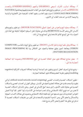 ‫والتحدث‬ )UNDERSTANDING( ‫والتفهم‬ )HEARING( ‫السمعي‬ ‫اك‬‫ر‬‫االد‬ ‫اساليب‬ ‫بمحاكاة‬ -2
NATURAL(‫ومعالجتها‬‫وتفهمها‬‫الطبيعية‬‫اللغات‬‫على‬‫التعرف‬‫ونظم‬‫امج‬‫ر‬‫ب‬‫تطوير‬‫تم‬:‫االنسان‬‫عند‬)SPEECH(
‫واليابنية‬ ‫االنجليزية‬ ‫مثل‬ ‫الطبيعية‬ ‫اللغات‬ ‫بتفهم‬ ‫الحاسب‬ ‫يقوم‬ ‫حيث‬ ) LANGUAGE PROCESSING
..‫االخرى‬‫الى‬‫اللغات‬‫هذه‬‫احد‬‫من‬‫االلية‬‫والترجمة‬
‫ونظم‬ ‫امج‬‫ر‬‫ب‬ ‫تطوير‬ ‫تم‬ : )MOTOR FUNCTION( ‫الحركي‬ ‫الجهاز‬ ‫على‬ ‫والحواس‬ ‫المخ‬ ‫سيطرة‬ ‫بمحاكاة‬ -3
‫ار‬‫ر‬‫ق‬ ‫اتخاذ‬ ‫مع‬ ‫الدقيقة‬ ‫الحركية‬ ‫السيطرة‬ ‫لنقل‬ ‫محاولة‬ ‫في‬ ‫وذلك‬ )ROBOTICS( ‫االنسنة‬ ‫وعلم‬ ‫االلي‬ ‫االنسان‬
.‫ذلك‬‫الى‬‫وما‬‫المصانع‬‫في‬‫لالستخدام‬‫القائم‬‫الوضع‬‫على‬‫بناءا‬‫التحرك‬
COMPUTER(‫بالحاسب‬‫ية‬‫ؤ‬‫الر‬‫امج‬‫ر‬‫ب‬‫تطوير‬‫تم‬ :)SIGHT(‫لالنسان‬‫والنظر‬‫ية‬‫ؤ‬‫الر‬‫نظم‬‫ونقل‬‫بمحاكاة‬ -4
IMAGE PROCESSING &( ‫بها‬ ‫االشكال‬ ‫على‬ ‫والتعرف‬ ‫مختلفة‬ ‫بطرق‬ ‫ر‬‫الصو‬ ‫بمعالجة‬ )VISION
.)PATTERNRECOGNITION
‫المعالجة‬ ‫الية‬ ‫وخصوصا‬ )NEURONS( ‫المخ‬ ‫في‬ ‫العصبية‬ ‫الخاليا‬ ‫عمل‬ ‫طرق‬ ‫لمحاكاة‬ ‫نماذج‬ ‫بعمل‬ -5
:‫ياتي‬‫بما‬‫المتوازية‬
cognitive(‫اكية‬‫ر‬‫االد‬‫التصرفات‬‫لمحاكاة‬‫الرياضية‬‫النمذجة‬‫علم‬‫وتطوير‬‫البشري‬‫العقل‬‫لتصرف‬‫نماذج‬‫وضع‬ -
.‫المتوازية‬‫المعالجة‬‫طرق‬‫ومحاكاة‬‫التعلم‬‫نظرية‬‫وتطوير‬)modeling
‫والتي‬ ) artificial neural networks neural computing( ‫العصبي‬ ‫والحساب‬ ‫العصبية‬ ‫الشبكات‬ ‫تطوير‬ -
‫والشبكات‬‫العصبي‬‫الحساب‬‫إن‬‫القول‬‫ويمكن‬.‫اإلنسان‬‫في‬‫والتعرف‬‫التعلم‬‫محاكاة‬‫على‬‫قادرة‬‫صبحت‬
‫أ‬
�‫و‬‫ت‬‫ر‬‫تطو‬
‫العصبية‬ ‫الشبكات‬ ‫فان‬ ‫ذلك‬ ‫وعلى‬ , ‫العمل‬ ‫في‬ ‫اإلنساني‬ ‫المخ‬ ‫يتبعه‬ ‫الذي‬ ‫سلوب‬
‫أ‬
‫ال‬ ‫تقليد‬ ‫محاولة‬ ‫هي‬ ‫العصبية‬
‫تحمل‬ ‫ال‬ ‫نها‬
‫أ‬
� ‫كما‬ , ‫العلم‬ ‫لهذا‬ ‫ساسيات‬
‫أ‬
‫ال‬ ‫على‬ ‫اعتمادها‬ ‫لعدم‬ ‫وذلك‬ ‫االصطناعي‬ ‫الذكاء‬ ‫ع‬‫و‬‫فر‬ ‫احد‬ ‫من‬ ‫تعتبر‬ ‫ال‬
‫المعرفة‬‫كتساب‬�‫ا‬‫مجاالت‬‫في‬‫وخصوصا‬‫االصطناعي‬‫للذكاء‬‫مكملة‬‫نها‬
‫أ‬
�‫على‬‫تصنيفها‬‫جرى‬‫وبذلك‬‫العامة‬‫الخواص‬
‫ال‬ ‫العصبية‬ ‫الشبكات‬ ‫تطبيقات‬ ‫من‬ ‫كثير‬� ‫فان‬ ‫واالستخدام‬ ‫التطبيقية‬ ‫الناحية‬ ‫ومن‬ .‫لي‬
‫آ‬
‫ال‬ ‫والتعلم‬ ‫واالستدالل‬
.‫تحته‬‫يندرج‬‫خر‬
‫أ‬
‫ال‬‫والبعض‬‫العلم‬‫هذا‬‫نطاق‬‫في‬‫تدخل‬
 