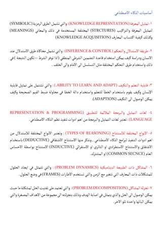 ‫االصطناعي‬‫الذكاء‬‫ساسيات‬
‫أ‬
�
)SYMBOLIC(‫الرمزية‬‫الطرق‬‫تشمل‬‫والتي‬:)KNOWLEDGEREPRESNTATION(‫المعرفة‬‫تمثيل‬-1
)MEANINGS( ‫والمعاني‬ ‫ذلك‬ ‫في‬ ‫المستخدمة‬ ‫المختلفة‬ )STRCTURES( ‫اكيب‬‫ر‬‫والت‬ ‫المعرفة‬ ‫لتمثيل‬
)KNOWLEDGEACQUISITION(‫المعارف‬‫كتساب‬�‫ا‬‫كيفية‬‫وكذلك‬
‫عند‬‫االستدالل‬‫طرق‬‫محاكاة‬‫تشمل‬‫والتي‬:)INFERENCE&CONTROL(‫والتحكم‬‫االستدالل‬‫طريقة‬-2
‫في‬)‫النتيجة‬‫تكون‬–‫الشرط‬‫توفر‬‫(اذا‬‫المنطقي‬‫الشرطي‬‫التضمين‬‫قاعدة‬‫استخدام‬‫يمكن‬‫كيف‬‫اسة‬‫ر‬‫ود‬‫االنسان‬
.‫الخلف‬‫والى‬‫االمام‬‫الى‬‫التسلسل‬‫مثل‬‫المختلفة‬‫التحكم‬ ‫طرق‬‫واستخدام‬‫ذلك‬
‫قابلية‬ ‫تمثيل‬ ‫على‬ ‫تشتمل‬ ‫والتي‬ : ).ABILITY TO LEARN AND ADAPT( ‫والتكيف‬ ‫التعلم‬ ‫قابلية‬ -3
‫وكيف‬ ‫الصحيحة‬ ‫القيم‬ ‫ضبط‬ ‫محاولة‬ ‫في‬ ‫الخطا‬ ‫دالة‬ ‫واستخدام‬ ‫للتعلم‬
‫أ‬
�‫الخط‬ ‫باستخدام‬ ‫يقوم‬ ‫وكيف‬ ‫اإلنسان‬
.)ADAPTION(‫التكيف‬‫الى‬‫الوصول‬‫يمكن‬
REPRESENTATION & PROGRAMMING( ‫للتطبيق‬ ‫المالئمة‬ ‫والبرمجة‬ ‫التمثيل‬ ‫لغات‬ -4
.‫االصطناعي‬‫الذكاء‬‫نظم‬‫تنفيذ‬‫ادوات‬‫اهم‬‫من‬‫والبرمجة‬‫التمثيل‬‫لغات‬‫تعتبر‬:)LANGUAGE
‫من‬ ‫لالستدالل‬ ‫المختلفة‬ ‫االنواع‬ ‫وتعتبر‬ : )TYPES OF REASONING( ‫لالستنتاج‬ ‫المختلفة‬ ‫االنواع‬ -5
‫باستخدام‬ )DEDUCTIVE( ‫االشتقاقي‬ ‫االستنتاج‬ ‫منها‬ ‫ونذكر‬ , ‫االصطناعي‬ ‫الذكاء‬ ‫امج‬‫ر‬‫لب‬ ‫التنفيذ‬ ‫ادوات‬ ‫اهم‬
‫االحساس‬ ‫بواسطة‬ ‫االستنتاج‬ )INDUCTIVE( ‫ائي‬‫ر‬‫االستق‬ ‫او‬ ‫التاثري‬ ‫او‬ ‫ادي‬‫ر‬‫االستط‬ ‫واالستنتاج‬ ‫االشتقاق‬
.‫المشترك‬‫او‬)COMMONSECNCE(‫العام‬
‫الحلول‬ ‫ايجاد‬ ‫في‬ ‫تتمثل‬ ‫والتي‬ : )PROBLEM DYNAMICS( ‫الديناميكية‬ ‫الطبيعة‬ ‫ذات‬ ‫المشاكل‬ -6
.‫الحلول‬‫وضع‬‫في‬)FRAMES(‫ات‬‫ر‬‫االطا‬‫تستخدم‬‫والتي‬‫الزمن‬‫مع‬‫تتغير‬‫التي‬‫المعارف‬‫ذات‬‫للمشكالت‬
‫حيث‬‫ما‬‫لمشكلة‬‫الحل‬‫تفتيت‬‫على‬‫تعتمد‬‫والتي‬ :)PROBLEMDECOMPOSITION(‫المشاكل‬‫ئة‬‫ز‬‫تج‬-7
‫والتي‬‫المصغرة‬‫االهداف‬‫من‬‫مجموعة‬‫الى‬‫�ئته‬‫ز‬‫بتج‬‫وذلك‬‫الهدف‬‫اصابة‬‫في‬‫يتمثل‬‫والذي‬‫الحل‬‫الى‬‫الوصول‬‫يمكن‬
.‫االخر‬‫تلو‬‫واحدة‬‫اثباتها‬‫يمكن‬
 