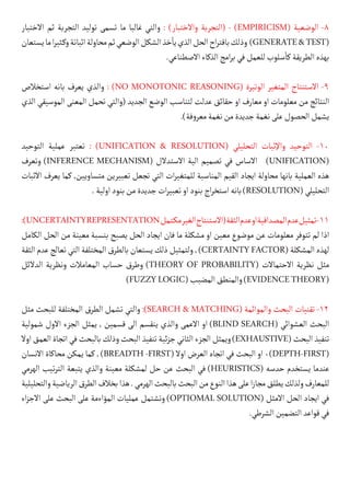 ‫االختبار‬ ‫ثم‬ ‫التجربة‬ ‫توليد‬ ‫تسمى‬ ‫ما‬ ‫غالبا‬ ‫والتي‬ : )‫واالختبار‬ ‫(التجربة‬ - )EMPIRICISM( ‫الوضعية‬ -8
‫يستعان‬‫ما‬‫ا‬‫ر‬‫كثي‬�‫و‬‫اثباتة‬‫محاولة‬‫ثم‬‫الوضعي‬‫الشكل‬‫خذ‬
‫أ‬
�‫ي‬‫الذي‬‫الحل‬‫اح‬‫ر‬‫باقت‬‫وذلك‬ )GENERATE&TEST(
.‫االصطناعي‬‫الذكاء‬‫امج‬‫ر‬‫ب‬‫في‬‫للعمل‬‫سلوب‬
‫أ‬
�‫ك‬‫الطريقة‬‫بهذه‬
‫استخالص‬ ‫بانه‬ ‫يعرف‬ ‫والذي‬ : )NO MONOTONIC REASONING( ‫الوتيرة‬ ‫المتغير‬ ‫االستنتاج‬ -9
‫الذي‬ ‫الموسيقي‬ ‫المعنى‬ ‫تحمل‬ ‫(والتي‬ ‫الجديد‬ ‫الوضع‬ ‫لتناسب‬ ‫عدلت‬ ‫حقائق‬ ‫او‬ ‫معارف‬ ‫او‬ ‫معلومات‬ ‫من‬ ‫النتائج‬
.)‫فة‬‫و‬‫معر‬‫نغمة‬‫من‬‫جديدة‬‫نغمة‬‫على‬‫الحصول‬‫يشمل‬
‫التوحيد‬ ‫عملية‬ ‫تعتبر‬ : )UNIFICATION & RESOLUTION( ‫التحليلي‬ ‫واإلثبات‬ ‫التوحيد‬ -10
‫وتعرف‬ )INFERENCE MECHANISM( ‫االستدالل‬ ‫الية‬ ‫تصميم‬ ‫في‬ ‫االساس‬ )UNIFICATION(
‫االثبات‬ ‫يعرف‬ ‫كما‬ ,‫متساويين‬ ‫تعبيرين‬ ‫تجعل‬ ‫التي‬ ‫ات‬‫ر‬‫للمتغي‬ ‫المناسبة‬ ‫القيم‬ ‫ايجاد‬ ‫محاولة‬ ‫بانها‬ ‫العملية‬ ‫هذه‬
.‫اولية‬‫بنود‬‫من‬‫جديدة‬‫ات‬‫ر‬‫تعبي‬‫او‬‫بنود‬‫اج‬‫ر‬‫استخ‬‫بانه‬)RESOLUTION(‫التحليلي‬
:)UNCERTAINTYREPRESENTATION‫كتمل‬�‫م‬‫الغير‬‫(االستنتاج‬‫الثقة‬‫عدم‬‫او‬‫المصداقية‬‫عدم‬‫تمثيل‬-11
‫الكامل‬ ‫الحل‬ ‫من‬ ‫معينة‬ ‫بنسبة‬ ‫يصبح‬ ‫الحل‬ ‫ايجاد‬ ‫فان‬ ‫ما‬ ‫مشكلة‬ ‫او‬ ‫معين‬ ‫موضوع‬ ‫عن‬ ‫معلومات‬ ‫تتوفر‬ ‫لم‬ ‫اذا‬
‫الثقة‬ ‫عدم‬‫تعالج‬‫التي‬‫المختلفة‬‫بالطرق‬‫يستعان‬‫ذلك‬‫ولتمثيل‬,)CERTAINTYFACTOR(‫المشكلة‬‫لهذه‬
‫الدالئل‬ ‫ونظرية‬ ‫المعامالت‬ ‫حساب‬ ‫وطرق‬ )THEORY OF PROBABILITY( ‫االحتماالت‬ ‫نظرية‬ ‫مثل‬
)FUZZYLOGIC(‫المضبب‬‫والمنطق‬)EVIDENCETHEORY(
‫مثل‬ ‫للبحث‬ ‫المختلفة‬ ‫الطرق‬ ‫تشمل‬ ‫والتي‬ :)SEARCH & MATCHING( ‫والموائمة‬ ‫البحث‬ ‫تقنيات‬ -12
‫شمولية‬ ‫االول‬ ‫الجزء‬ ‫يمثل‬ , ‫قسمين‬ ‫الى‬ ‫ينقسم‬ ‫والذي‬ ‫االعمى‬ ‫او‬ )BLIND SEARCH( ‫العشوائي‬ ‫البحث‬
‫اوال‬‫العمق‬‫اتجاة‬‫في‬‫بالبحث‬‫وذلك‬‫البحث‬‫تنفيذ‬‫ئية‬‫ز‬‫ج‬‫الثاني‬‫الجزء‬‫ويمثل‬)EXHAUSTIVE(‫البحث‬‫تنفيذ‬
‫االنسان‬ ‫محاكاة‬ ‫يمكن‬ ‫كما‬ , )BREADTH -FIRST( ‫اوال‬ ‫العرض‬ ‫اتجاه‬ ‫في‬ ‫البحث‬ ‫او‬ 0)DEPTH-FIRST(
‫الهرمي‬ ‫تيب‬‫ر‬‫الت‬ ‫يتبعة‬ ‫والذي‬ ‫معينة‬ ‫لمشكلة‬ ‫حل‬ ‫عن‬ ‫البحث‬ ‫في‬ )HEURISTICS( ‫حدسه‬ ‫يستخدم‬ ‫عندما‬
‫والتحليلية‬‫الرياضية‬‫الطرق‬‫بخالف‬‫هذا‬.‫الهرمي‬‫بالبحث‬‫البحث‬‫من‬‫النوع‬‫هذا‬‫على‬‫ا‬‫ز‬‫مجا‬‫يطلق‬‫ولذلك‬‫للمعارف‬
‫اء‬‫ز‬‫االج‬ ‫على‬ ‫البحث‬ ‫على‬ ‫المؤاءمة‬ ‫عمليات‬ ‫وتشتمل‬ )OPTIOMAL SOLUTION( ‫االمثل‬ ‫الحل‬ ‫ايجاد‬ ‫في‬
.‫الشرطي‬‫التضمين‬‫قواعد‬‫في‬
 