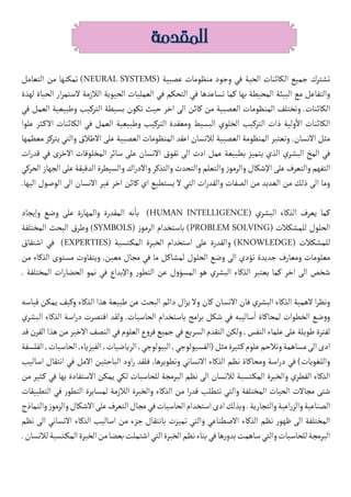 ‫المقدمة‬
‫التعامل‬ ‫من‬ ‫تمكنها‬ )NEURAL SYSTEMS( ‫عصبية‬ ‫منظومات‬ ‫وجود‬ ‫في‬ ‫الحية‬ ‫الكائنات‬ ‫جميع‬ ‫تشترك‬
‫لهذة‬ ‫الحياة‬ ‫ار‬‫ر‬‫الستم‬ ‫الالزمة‬ ‫الحيوية‬ ‫العمليات‬ ‫في‬ ‫التحكم‬ ‫في‬ ‫تساعدها‬ ‫كما‬ ‫بها‬ ‫المحيطة‬ ‫البيئة‬ ‫مع‬ ‫والتفاعل‬
‫في‬ ‫العمل‬ ‫وطبيعية‬ ‫التركيب‬ ‫بسيطة‬ ‫تكون‬ ‫حيث‬ ‫اخر‬ ‫الى‬ ‫كائن‬ ‫من‬ ‫العصبية‬ ‫المنظومات‬ ‫وتختلف‬ .‫الكائنات‬
‫علوا‬ ‫كثر‬�‫اال‬ ‫الكائنات‬ ‫في‬ ‫العمل‬ ‫وطبيعية‬ ‫التركيب‬ ‫ومعقدة‬ ‫البسيط‬ ‫الخلوي‬ ‫التركيب‬ ‫ذات‬ ‫ولية‬
‫أ‬
‫ال‬ ‫الكائنات‬
‫معظمها‬ ‫يتركز‬ ‫والتي‬ ‫االطالق‬ ‫على‬ ‫العصبية‬ ‫المنظومات‬ ‫اعقد‬ ‫لالنسان‬ ‫العصبية‬ ‫المنظومة‬ ‫وتعتبر‬ .‫االنسان‬ ‫مثل‬
‫ات‬‫ر‬‫قد‬ ‫في‬ ‫االخرى‬ ‫المخلوقات‬ ‫سائر‬ ‫على‬ ‫االنسان‬ ‫تفوق‬ ‫الى‬ ‫ادت‬ ‫عمل‬ ‫بطبيعة‬ ‫يتميز‬ ‫الذي‬ ‫البشري‬ ‫المخ‬ ‫في‬
‫الحركي‬‫الجهاز‬‫على‬‫الدقيقة‬‫والسيطرة‬‫اك‬‫ر‬‫واالد‬‫والتذكر‬‫والتحدث‬‫والتعلم‬‫ز‬‫والرمو‬‫اإلشكال‬‫على‬‫والتعرف‬‫التفهم‬
.‫اليها‬ ‫الوصول‬ ‫الى‬ ‫االنسان‬ ‫غير‬ ‫اخر‬ ‫كائن‬ ‫اي‬ ‫يستطيع‬ ‫ال‬ ‫التي‬ ‫ات‬‫ر‬‫والقد‬ ‫الصفات‬ ‫من‬ ‫العديد‬ ‫من‬ ‫ذلك‬ ‫الى‬ ‫وما‬
‫وإيجاد‬ ‫وضع‬ ‫على‬ ‫والمهارة‬ ‫المقدرة‬ ‫نه‬
‫أ‬
�‫ب‬ )HUMAN INTELLIGENCE( ‫البشري‬ ‫الذكاء‬ ‫يعرف‬ ‫كما‬
‫المختلفة‬ ‫البحث‬ ‫وطرق‬ )SYMBOLS( ‫ز‬‫الرمو‬ ‫باستخدام‬ )PROBLEM SOLVING( ‫للمشكالت‬ ‫الحلول‬
‫اشتقاق‬ ‫في‬ )EXPERTIES( ‫كتسبة‬�‫الم‬ ‫الخبرة‬ ‫استخدام‬ ‫على‬ ‫والقدرة‬ )KNOWLEDGE( ‫للمشكالت‬
‫من‬ ‫الذكاء‬ ‫مستوى‬ ‫ويتفاوت‬ ,‫معين‬ ‫مجال‬ ‫في‬ ‫ما‬ ‫لمشاكل‬ ‫الحلول‬ ‫وضع‬ ‫الى‬ ‫تؤدي‬ ‫جديدة‬ ‫ومعارف‬ ‫معلومات‬
. ‫المختلفة‬ ‫ات‬‫ر‬‫الحضا‬ ‫نمو‬ ‫في‬ ‫واإلبداع‬ ‫ر‬‫التطو‬ ‫عن‬ ‫ل‬‫و‬‫المسؤ‬ ‫هو‬ ‫البشري‬ ‫الذكاء‬ ‫يعتبر‬ ‫كما‬ ‫اخر‬ ‫الى‬ ‫شخص‬
‫قياسه‬ ‫يمكن‬ ‫وكيف‬ ‫الذكاء‬ ‫هذا‬ ‫طبيعة‬ ‫عن‬ ‫البحث‬ ‫دائم‬ ‫ال‬‫ز‬‫ي‬ ‫وال‬ ‫كان‬ ‫االنسان‬ ‫فان‬ ‫البشري‬ ‫الذكاء‬ ‫الهمية‬ ‫ا‬‫ر‬‫ونظ‬
‫البشري‬ ‫الذكاء‬ ‫اسة‬‫ر‬‫د‬ ‫اقتصرت‬ ‫ولقد‬ .‫الحاسبات‬ ‫باستخدام‬ ‫امج‬‫ر‬‫ب‬ ‫شكل‬ ‫في‬ ‫ساليبه‬
‫أ‬
� ‫لمحاكاة‬ ‫الخطوات‬ ‫ضع‬‫و‬‫و‬
‫قد‬‫القرن‬‫هذا‬‫من‬‫االخير‬‫النصف‬‫في‬‫العلوم‬‫ع‬‫و‬‫فر‬‫جميع‬‫في‬‫السريع‬‫التقدم‬‫ولكن‬,‫النفس‬‫علماء‬‫على‬‫طويلة‬‫لفترة‬
‫الفلسفة‬,‫الحاسبات‬,‫الفيزياء‬,‫الرياضيات‬,‫البيولوجي‬,‫(الفسيولوجي‬‫مثل‬‫كثيرة‬�‫علوم‬‫وتالحم‬‫مساهمة‬‫الى‬‫ادى‬
‫اساليب‬ ‫انتقال‬ ‫في‬ ‫االمل‬ ‫الباحثين‬ ‫اود‬‫ر‬ ‫فلقد‬ ,‫وتطويرها‬ ‫االنساني‬ ‫الذكاء‬ ‫نظم‬ ‫ومحاكاة‬ ‫اسة‬‫ر‬‫د‬ ‫في‬ )‫واللغويات‬
‫من‬ ‫كثير‬� ‫في‬ ‫بها‬ ‫االستفادة‬ ‫يمكن‬ ‫لكي‬ ‫للحاسبات‬ ‫البرمجة‬ ‫نظم‬ ‫الى‬ ‫لالنسان‬ ‫كتسبة‬�‫الم‬ ‫والخبرة‬ ‫الفطري‬ ‫الذكاء‬
‫التطبيقات‬ ‫في‬ ‫ر‬‫التطو‬ ‫لمسايرة‬ ‫الالزمة‬ ‫والخبرة‬ ‫الذكاء‬ ‫من‬ ‫ا‬‫ر‬‫قد‬ ‫تتطلب‬ ‫والتي‬ ‫المختلفة‬ ‫الحيات‬ ‫مجاالت‬ ‫شتى‬
‫والنماذج‬‫ز‬‫والرمو‬‫االشكال‬‫على‬‫التعرف‬‫مجال‬‫في‬‫الحاسبات‬‫استخدام‬‫ادى‬‫وبذلك‬.‫والتجارية‬‫اعية‬‫ر‬‫والز‬‫الصناعية‬
‫نظم‬ ‫الى‬ ‫االنساني‬ ‫الذكاء‬ ‫اساليب‬ ‫من‬ ‫جزء‬ ‫بانتقال‬ ‫تميزت‬ ‫والتي‬ ‫االصطناعي‬ ‫الذكاء‬ ‫نظم‬ ‫ر‬‫ظهو‬ ‫الى‬ ‫المختلفة‬
.‫لالنسان‬‫كتسبة‬�‫الم‬‫الخبرة‬‫من‬‫بعضا‬‫اشتملت‬‫التي‬‫الخبرة‬‫نظم‬‫بناء‬‫في‬‫ها‬‫ر‬‫بدو‬‫ساهمت‬‫والتي‬‫للحاسبات‬‫البرمجة‬
 