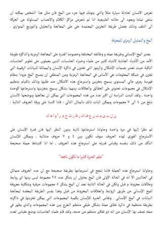 ‫ان‬ ‫يمكنه‬ ‫الشخص‬ ‫هذا‬ ‫مثل‬ ‫فان‬ ‫المخ‬ ‫من‬ ‫جزء‬ ‫فيها‬ ‫يتهتك‬ ‫والتي‬ ‫مثال‬ ‫سيارة‬ ‫لحادثة‬ ‫االنسان‬ ‫تعرض‬
‫الحركة‬ ‫عن‬ ‫المسئولة‬ ‫واالعصاب‬ ‫الكالم‬ ‫اكز‬‫ر‬‫م‬ ‫تتعرض‬ ‫لم‬ ‫اذا‬ ‫الطبيعية‬ ‫حالته‬ ‫الى‬ ‫ويعود‬ ‫تماما‬ ‫يشفى‬
. ‫ي‬‫المتواز‬ ‫يع‬‫ز‬‫والتو‬ ‫والتحليل‬ ‫المعالجة‬ ‫على‬ ‫على‬ ‫المعتمدة‬ ‫التخزين‬ ‫طريقة‬ ‫بفضل‬ ‫وذلك‬ ‫التلف‬ ‫الى‬
‫للمعرفة‬‫الرمزي‬‫والتمثيل‬‫المخ‬
‫طويلة‬ ‫والذاكرة‬ ‫الرمزية‬ ‫المعالجة‬ ‫على‬ ‫القدرة‬ ‫وخصوصا‬ ‫المختلفة‬ ‫وظا�ئفه‬ ‫و‬ ‫عمله‬ ‫وطريقة‬ ‫اإلنساني‬ ‫المخ‬ ‫يعتبر‬
‫الحاسبات‬ ‫تطوير‬ ‫على‬ ‫يعملون‬ ‫الذين‬ ‫الحاسبات‬ ‫اء‬‫ر‬‫وخب‬ ‫علماء‬ ‫من‬ ‫كثير‬� ‫النتباه‬ ‫الجاذبة‬ ‫شياء‬
‫أ‬
‫ال‬ ‫من‬ ‫مد‬
‫أ‬
‫ال‬
‫التي‬ ‫الرقمية‬ ‫للبيانات‬ ‫والمماثلة‬ ‫اإلنسان‬ ‫ذاكرة‬ ‫في‬ ‫تختزن‬ ‫التي‬ ‫ز‬‫والرمو‬ ‫اإلشكال‬ ‫بصمات‬ ‫تعتبر‬ ‫حيث‬ ‫الذكية‬
‫بنظام‬ ‫دا‬‫و‬‫مز‬ ‫المخ‬ ‫يصبح‬ ‫ان‬ ‫المنطقي‬ ‫ومن‬ ‫الرمزية‬ ‫المعالجة‬ ‫في‬ ‫ساس‬
‫أ‬
‫ال‬ ‫هي‬ ‫المعلومات‬ ‫شبكة‬ ‫في‬ ‫تخزن‬
‫بتنظيم‬ ‫بالقيام‬ ‫وذلك‬ ‫طلبها‬ ‫عند‬ ‫االشكال‬ ‫هذه‬ ‫واسترجاع‬ ‫بتخزين‬ ‫يسمح‬ ‫المستوى‬ ‫عالي‬ ‫رمزي‬ ‫فهرسة‬
‫كوحدة‬ ‫واسترجاعها‬ ‫بتخزينها‬ ‫يسمح‬ ‫بشكل‬ ‫بينهما‬ ‫والعالقات‬ ‫الحقائق‬ ‫على‬ ‫تحتوي‬ ‫مجموعات‬ ‫في‬ ‫اإلشكال‬
‫االنسان‬ ‫ويوضحها‬ ‫يعالجها‬ ‫ان‬ ‫يمكن‬ ‫التي‬ ‫المجموعات‬ ‫هذه‬ ‫من‬ ‫عدد‬ ‫اكبر‬ ‫ان‬ ‫اسة‬‫ر‬‫الد‬ ‫اثبتت‬ ‫ولقد‬ , ‫واحدة‬
: ‫التالية‬ ‫ف‬‫و‬‫الحر‬ ‫قة‬‫ر‬‫و‬ ‫على‬ ‫كتبنا‬� ‫فاذا‬ : ‫التالي‬ ‫بالمثال‬ ‫ذلك‬ ‫اثبات‬ ‫ويمكن‬ ‫مجموعات‬ 7 ‫الى‬ 4 ‫من‬ ‫تبلغ‬
‫ك‬‫ه‬‫ا‬‫و‬
‫أ‬
�‫ر‬ ‫م‬‫خ‬‫ث‬‫ر‬‫ظ‬‫ر‬‫ك‬‫ف‬‫ع‬‫ن‬‫ت‬‫م‬‫ى‬‫ب‬‫ل‬‫ن‬
‫على‬ ‫اإلنسان‬ ‫قدرة‬ ‫فان‬ ‫اليها‬ ‫النظر‬ ‫بدون‬ ‫ثانية‬ ‫استرجاعها‬ ‫وحاولنا‬ ‫واحدة‬ ‫مرة‬ ‫في‬ ‫إليها‬ ‫ا‬‫ر‬‫نظ‬ ‫ثم‬
‫لإلنسان‬ ‫ويمكن‬ , ‫متتالية‬ ‫ف‬‫و‬‫حر‬ 7 ‫و‬ 4 ‫بين‬ ‫تكون‬ ‫سوف‬ ‫ف‬‫و‬‫الحر‬ ‫لهذه‬ ‫ري‬‫الفو‬ ‫االسترجاع‬
‫صحيحة‬ ‫جملة‬ ‫كتبناها‬� ‫اذا‬ ‫اما‬ , ‫ف‬‫و‬‫الحر‬ ‫هذه‬ ‫استرجاع‬ ‫على‬ ‫ته‬‫ر‬‫قد‬ ‫وقياس‬ ‫بنفسه‬ ‫ذلك‬ ‫من‬ ‫كد‬
‫أ‬
�‫الت‬
"‫نافعة‬‫تكون‬‫ما‬‫ا‬‫ر‬‫كثي‬�‫الخبرة‬‫"نظم‬
‫متماثل‬ ‫ف‬‫و‬‫الحر‬ ‫عدد‬ ‫ان‬ ‫مع‬ ‫صحيحة‬ ‫بطريقة‬ ‫استرجاعها‬ ‫في‬ ‫ننجح‬ ‫فاننا‬ ‫الجملة‬ ‫هذه‬ ‫استرجاع‬ ‫وحاولنا‬
‫ابط‬‫و‬‫ر‬ ‫اي‬ ‫بينها‬ ‫ليس‬ ‫مجموعة‬ 25 ‫عدد‬ ‫يتذكر‬ ‫ان‬ ‫يحاول‬ ‫المخ‬ ‫فان‬ ‫االولى‬ ‫الحالة‬ ‫في‬ ‫انه‬ ‫اال‬ ‫الحالتين‬ ‫في‬
‫فة‬‫و‬‫معر‬ ‫وشكلية‬ ‫حرفية‬ ‫مجموعات‬ 5 ‫يتذكر‬ ‫المخ‬ ‫ان‬ ‫نجد‬ ‫الثانية‬ ‫الحالة‬ ‫في‬ ‫ولكن‬ ‫قبل‬ ‫م‬ ‫نة‬‫و‬‫مخز‬ ‫وعالقات‬
‫لمعالجة‬ ‫المعقدة‬ ‫الطريقة‬ ‫يفسر‬ ‫وهذا‬ ‫قبل‬ ‫من‬ ‫نة‬‫و‬‫المخز‬ ‫والعالقات‬ ‫ابط‬‫و‬‫الر‬ ‫طريق‬ ‫عن‬ ‫اإلنساني‬ ‫للمخ‬
‫ته‬‫ر‬‫ذاك‬ ‫في‬ ‫تخزينها‬ ‫يمكن‬ ‫التي‬ ‫المجموعات‬ ‫بكمية‬ ‫لإلنسان‬ ‫الخبرة‬ ‫وتقاس‬ . ‫اإلنساني‬ ‫المخ‬ ‫في‬ ‫البيانات‬
‫في‬ ‫يظهر‬ ‫والذي‬ ‫المجموعات‬ ‫هذه‬ ‫بين‬ ‫التفرع‬ ‫منتظم‬ ‫طبقي‬ ‫بشكل‬ ‫عملة‬ ‫نطاق‬ ‫دائرة‬ ‫في‬ ‫منتظمة‬ ‫بطريقة‬
‫لعدد‬ ‫مقياس‬ ‫بوضع‬ ‫الحاسبات‬ ‫علماء‬ ‫قام‬ ‫ولقد‬ ,‫عدمه‬ ‫من‬ ‫منتظم‬ ‫تفكير‬ ‫ذو‬ ‫انه‬ ‫من‬ ‫اإلنسان‬ ‫بها‬ ‫تصف‬ ‫صفه‬
 