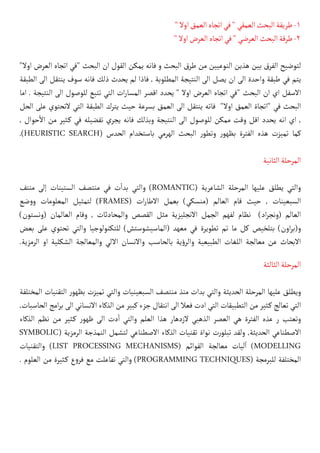 "‫اوال‬‫العمق‬‫اتجاه‬‫في‬"‫العمقي‬‫البحث‬‫طريقة‬-1
"‫اوال‬‫العرض‬‫اتجاه‬‫في‬"‫العرضي‬‫البحث‬‫طرقة‬-2
"‫اوال‬ ‫العرض‬ ‫اتجاه‬ ‫"في‬ ‫البحث‬ ‫ان‬ ‫القول‬ ‫يمكن‬ ‫فانه‬ ‫و‬ ‫البحث‬ ‫طرق‬ ‫من‬ ‫النوعيين‬ ‫هذين‬ ‫بين‬ ‫الفرق‬ ‫لتوضيح‬
‫الطبقة‬ ‫الى‬ ‫ينتقل‬ ‫سوف‬ ‫فانه‬ ‫ذلك‬ ‫يحدث‬ ‫لم‬ ‫فاذا‬ , ‫المطلوبة‬ ‫النتيجة‬ ‫الى‬ ‫يصل‬ ‫ان‬ ‫الى‬ ‫واحدة‬ ‫طبقة‬ ‫في‬ ‫يتم‬
‫اما‬ . ‫النتيجة‬ ‫الى‬ ‫للوصول‬ ‫تتبع‬ ‫التي‬ ‫ات‬‫ر‬‫المسا‬ ‫اقصر‬ ‫يحدد‬ " ‫اوال‬ ‫العرض‬ ‫اتجاه‬ ‫"في‬ ‫البحث‬ ‫ان‬ ‫اي‬ ‫االسفل‬
‫الحل‬ ‫على‬ ‫التحتوي‬ ‫التي‬ ‫الطبقة‬ ‫يترك‬ ‫حيث‬ ‫بسرعة‬ ‫العمق‬ ‫الى‬ ‫ينتقل‬ ‫فاته‬ "‫اوال‬ ‫العمق‬ ‫"اتجاة‬ ‫في‬ ‫البحث‬
, ‫حوال‬
‫أ‬
‫ال‬ ‫من‬ ‫كثير‬� ‫في‬ ‫تفضيله‬ ‫يجري‬ ‫فانه‬ ‫وبذلك‬ ‫النتيجة‬ ‫الى‬ ‫للوصول‬ ‫ممكن‬ ‫وقت‬ ‫اقل‬ ‫يحدد‬ ‫انه‬ ‫اي‬ ,
.)HEURISTIC SEARCH( ‫الحدس‬ ‫باستخدام‬ ‫الهرمي‬ ‫البحث‬ ‫ر‬‫وتطو‬ ‫ر‬‫بظهو‬ ‫الفترة‬ ‫هذه‬ ‫تميزت‬ ‫كما‬
‫الثانية‬‫المرحلة‬
‫منتف‬ ‫إلى‬ ‫الستينات‬ ‫منتصف‬ ‫في‬ ‫ت‬
‫أ‬
�‫بد‬ ‫والتي‬ )ROMANTIC( ‫الشاعرية‬ ‫المرحلة‬ ‫عليها‬ ‫يطلق‬ ‫والتي‬
‫ضع‬‫و‬‫و‬ ‫المعلومات‬ ‫لتمثيل‬ )FRAMES( ‫ات‬‫ر‬‫االطا‬ ‫بعمل‬ )‫(منسكي‬ ‫العالم‬ ‫قام‬ ‫حيث‬ , ‫السبعينات‬
)‫(ونستون‬ ‫العالمان‬ ‫وقام‬ , ‫والمحادثات‬ ‫القصص‬ ‫مثل‬ ‫االنجليزية‬ ‫الجمل‬ ‫لفهم‬ ‫نظام‬ )‫اد‬‫ر‬‫(ونج‬ ‫العالم‬
‫بعض‬ ‫على‬ ‫تحتوي‬ ‫والتي‬ ‫للتكنولوجيا‬ )‫(الماسيشوستش‬ ‫معهد‬ ‫في‬ ‫تطويرة‬ ‫تم‬ ‫ما‬ ‫كل‬ ‫بتلخيص‬ )‫اون‬‫ر‬‫و(ب‬
.‫الرمزية‬ ‫او‬ ‫الشكلية‬ ‫والمعالجة‬ ‫االلي‬ ‫واالنسان‬ ‫بالحاسب‬ ‫ية‬‫ؤ‬‫والر‬ ‫الطبيعية‬ ‫اللغات‬ ‫معالجة‬ ‫عن‬ ‫االبحاث‬
‫الثالثة‬‫المرحلة‬
‫المختلفة‬ ‫التقنيات‬ ‫ر‬‫بظهو‬ ‫تميزت‬ ‫والتي‬ ‫السبعينيات‬ ‫منتصف‬ ‫منذ‬ ‫بدات‬ ‫والتي‬ ‫الحديثة‬ ‫المرحلة‬ ‫عليها‬ ‫ويطلق‬
,‫الحاسبات‬ ‫امج‬‫ر‬‫ب‬ ‫الى‬ ‫االنساني‬ ‫الذكاء‬ ‫من‬ ‫كبير‬ ‫جزء‬ ‫انتقال‬ ‫الى‬ ‫فعال‬ ‫ادت‬ ‫التي‬ ‫التطبيقات‬ ‫من‬ ‫كثير‬� ‫تعالج‬ ‫التي‬
‫الذكاء‬ ‫نظم‬ ‫من‬ ‫كثير‬� ‫ر‬‫ظهو‬ ‫الى‬ ‫دت‬
‫أ‬
� ‫والتي‬ ‫العلم‬ ‫هذا‬ ‫الزدهار‬ ‫الذهبي‬ ‫العصر‬ ‫هي‬ ‫الفترة‬ ‫عذه‬ ‫ر‬ ‫وتعتب‬
SYMBOLIC( ‫الرمزية‬ ‫النمذجة‬ ‫لتشمل‬ ‫االصطناعي‬ ‫الذكاء‬ ‫تقنيات‬ ‫نواة‬ ‫ت‬‫ر‬‫تبلو‬ ‫ولقد‬ ,‫الحديثة‬ ‫االصطناعي‬
‫والتقنيات‬ )LIST PROCESSING MECHANISMS( ‫القوائم‬ ‫معالجة‬ ‫ليات‬
‫آ‬
� )MODELLING
. ‫العلوم‬ ‫من‬ ‫كثيرة‬� ‫ع‬‫و‬‫فر‬ ‫مع‬ ‫تفاعلت‬ ‫والتي‬ )PROGRAMMING TECHNIQUES( ‫للبرمجة‬ ‫المختلفة‬
 