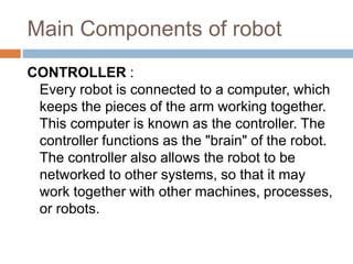 Main Components of robot
CONTROLLER :
Every robot is connected to a computer, which
keeps the pieces of the arm working together.
This computer is known as the controller. The
controller functions as the "brain" of the robot.
The controller also allows the robot to be
networked to other systems, so that it may
work together with other machines, processes,
or robots.
 