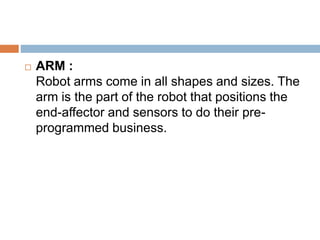  ARM :
Robot arms come in all shapes and sizes. The
arm is the part of the robot that positions the
end-affector and sensors to do their pre-
programmed business.
 