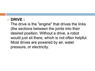  DRIVE :
The drive is the "engine" that drives the links
(the sections between the joints into their
desired position. Without a drive, a robot
would just sit there, which is not often helpful.
Most drives are powered by air, water
pressure, or electricity.
 