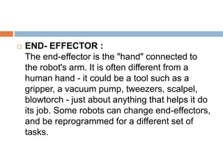  END- EFFECTOR :
The end-effector is the "hand" connected to
the robot's arm. It is often different from a
human hand - it could be a tool such as a
gripper, a vacuum pump, tweezers, scalpel,
blowtorch - just about anything that helps it do
its job. Some robots can change end-effectors,
and be reprogrammed for a different set of
tasks.
 