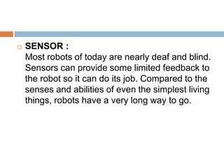  SENSOR :
Most robots of today are nearly deaf and blind.
Sensors can provide some limited feedback to
the robot so it can do its job. Compared to the
senses and abilities of even the simplest living
things, robots have a very long way to go.
 