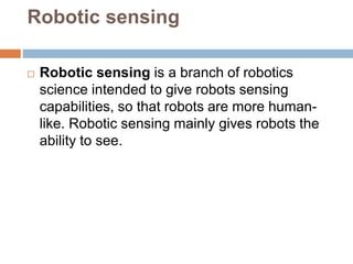Robotic sensing
 Robotic sensing is a branch of robotics
science intended to give robots sensing
capabilities, so that robots are more human-
like. Robotic sensing mainly gives robots the
ability to see.
 