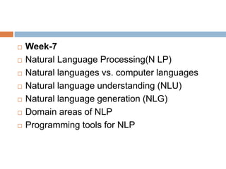  Week-7
 Natural Language Processing(N LP)
 Natural languages vs. computer languages
 Natural language understanding (NLU)
 Natural language generation (NLG)
 Domain areas of NLP
 Programming tools for NLP
 