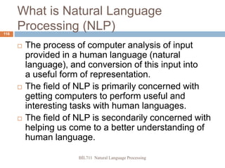 BİL711 Natural Language Processing
118
What is Natural Language
Processing (NLP)
 The process of computer analysis of input
provided in a human language (natural
language), and conversion of this input into
a useful form of representation.
 The field of NLP is primarily concerned with
getting computers to perform useful and
interesting tasks with human languages.
 The field of NLP is secondarily concerned with
helping us come to a better understanding of
human language.
 