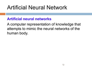 12
Artificial Neural Network
Artificial neural networks
A computer representation of knowledge that
attempts to mimic the neural networks of the
human body.
 