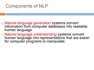 Components of NLP
 Natural language generation systems convert
information from computer databases into readable
human language.
 Natural language understanding systems convert
human language into representations that are easier
for computer programs to manipulate.
 