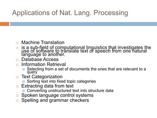 Applications of Nat. Lang. Processing
 Machine Translation
 is a sub-field of computational linguistics that investigates the
use of software to translate text or speech from one natural
language to another.
 Database Access
 Information Retrieval
 Selecting from a set of documents the ones that are relevant to a
query
 Text Categorization
 Sorting text into fixed topic categories
 Extracting data from text
 Converting unstructured text into structure data
 Spoken language control systems
 Spelling and grammar checkers
 