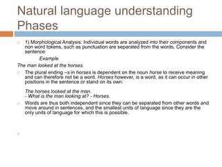 Natural language understanding
Phases
 1) Morphological Analysis: Individual words are analyzed into their components and
non word tokens, such as punctuation are separated from the words. Consider the
sentence:
Example
The man looked at the horses.
 The plural ending –s in horses is dependent on the noun horse to receive meaning
and can therefore not be a word. Horses however, is a word, as it can occur in other
positions in the sentence or stand on its own:
The horses looked at the man.
- What is the man looking at? - Horses.
 Words are thus both independent since they can be separated from other words and
move around in sentences, and the smallest units of language since they are the
only units of language for which this is possible.

 
