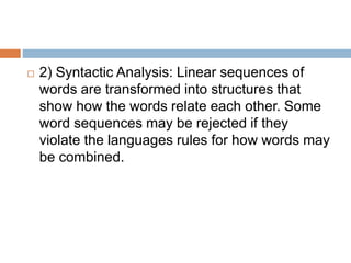  2) Syntactic Analysis: Linear sequences of
words are transformed into structures that
show how the words relate each other. Some
word sequences may be rejected if they
violate the languages rules for how words may
be combined.
 