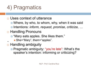 NLP - Prof. Carolina Ruiz
4) Pragmatics
 Uses context of utterance
 Where, by who, to whom, why, when it was said
 Intentions: inform, request, promise, criticize, …
 Handling Pronouns
 “Mary eats apples. She likes them.”
 She=“Mary”, them=“apples”.
 Handling ambiguity
 Pragmatic ambiguity: “you’re late”: What’s the
speaker’s intention: informing or criticizing?
 
