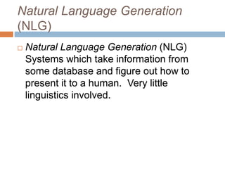 Natural Language Generation
(NLG)
 Natural Language Generation (NLG)
Systems which take information from
some database and figure out how to
present it to a human. Very little
linguistics involved.
 