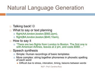 NLP - Prof. Carolina Ruiz
Natural Language Generation
 Talking back! 
 What to say or text planning
 flight(AA,london,boston,$560,2pm),
 flight(BA,london,boston,$640,10am),
 How to say it
 “There are two flights from London to Boston. The first one is
with American Airlines, leaves at 2 pm, and costs $560 …”
 Speech synthesis
 Simple: Human recordings of basic templates
 More complex: string together phonemes in phonetic spelling
of each word
 Difficult due to stress, intonation, timing, liaisons between words
 