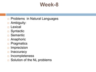 Week-8
 Problems in Natural Languages
 Ambiguity:
 Lexical
 Syntactic
 Semantic
 Anaphoric
 Pragmatics
 Imprecision
 Inaccuracy
 Incompleteness
 Solution of the NL problems
 