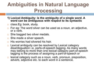 Ambiguities in Natural Language
Processing
1) Lexical Ambiguity: is the ambiguity of a single word. A
word can be ambiguous with respect to its syntactic
 class.Eg: book, study.
 For eg: The word silver can be used as a noun, an adjective,
or a verb.
 She bagged two silver medals.
 She made a silver speech.
 His worries had silvered his hair.
 Lexical ambiguity can be resolved by Lexical category
disambiguation i.e, parts-of-speech tagging. As many words
may belong to more than one lexical category part-of-speech
tagging is the process of assigning a part-of-speech or
 lexical category such as a noun, verb, pronoun, preposition,
adverb, adjective etc. to each word in a sentence.
 