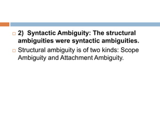  2) Syntactic Ambiguity: The structural
ambiguities were syntactic ambiguities.
 Structural ambiguity is of two kinds: Scope
Ambiguity and Attachment Ambiguity.
 