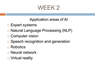 WEEK 2
Application areas of AI
 Expert systems
 Natural Language Processing (NLP)
 Computer vision
 Speech recognition and generation
 Robotics
 Neural network
 Virtual reality
 
