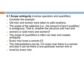 2.1 Scope ambiguity involves operators and quantifiers.
 Consider the example:
 Old men and women were taken to safe locations.
 The scope of the adjective (i.e., the amount of text it qualifies)
is ambiguous. That is, whether the structure (old men and
 women) or ((old men) and women)?
 The scope of quantifiers is often not clear and creates
ambiguity.
 Every man loves a woman.[7]
 The interpretations can be, For every man there is a woman
and also it can be there is one particular woman who is
 loved by every man.
 