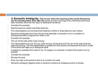  3) Semantic Ambiguity: This occurs when the meaning of the words themselves
can be misinterpreted. Even after the syntax and the meanings of the individual words have
been resolved, there are two ways of reading the sentence.
 Consider the example,
 Seema loves her mother and Sriya does too.
 The interpretations can be Sriya loves Seema’s mother or Sriya likes her own mother.
 Semantic ambiguities born from the fact that generally a computer is not in a position to
distinguishing what is logical from what is not.
 Consider the example:
 The car hit the pole while it was moving.
 The interpretations can be The car, while moving, hit the pole and The car hit the pole while the
pole was moving. The first interpretation is preferred to the second one because we have a model
of the world that helps us to distinguish what
 is logical (or possible) from what is not. To supply to a computer a model of the world is not so
easy.[4]
 Consider the example:
 We saw his duck
 Duck can refer to the person’s bird or to a motion he made.
 Semantic ambiguity happens when a sentence contains an ambiguous word or phrase.
 