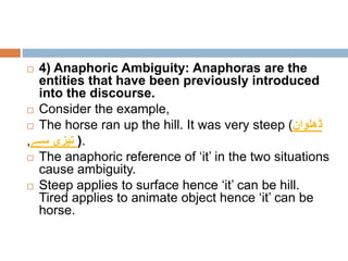  4) Anaphoric Ambiguity: Anaphoras are the
entities that have been previously introduced
into the discourse.
 Consider the example,
 The horse ran up the hill. It was very steep (‫ڈھلوان‬
,‫سے‬ ‫تیزی‬ ).
 The anaphoric reference of ‘it’ in the two situations
cause ambiguity.
 Steep applies to surface hence ‘it’ can be hill.
Tired applies to animate object hence ‘it’ can be
horse.
 