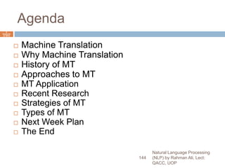 Agenda
 Machine Translation
 Why Machine Translation
 History of MT
 Approaches to MT
 MT Application
 Recent Research
 Strategies of MT
 Types of MT
 Next Week Plan
 The End
Natural Language Processing
(NLP) by Rahman Ali, Lect:
QACC, UOP
144
6
Septemb
er 2015
 