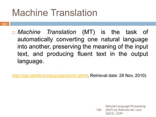 Machine Translation
 Machine Translation (MT) is the task of
automatically converting one natural language
into another, preserving the meaning of the input
text, and producing fluent text in the output
language.
http://nlp.stanford.edu/projects/mt.shtml, Retrieval date: 28 Nov, 2010)
Natural Language Processing
(NLP) by Rahman Ali, Lect:
QACC, UOP
146
6
Septemb
er 2015
 
