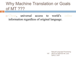 Why Machine Translation or Goals
of MT ???
 Cheap, universal access to world’s online
information regardless of original language.
Natural Language Processing
(NLP) by Rahman Ali, Lect:
QACC, UOP
147
6
Septemb
er 2015
 